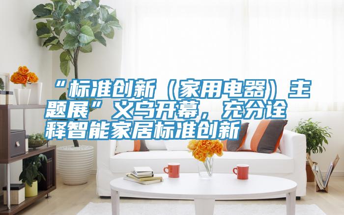 “標(biāo)準(zhǔn)創(chuàng)新（家用電器）主題展”義烏開幕，充分詮釋智能家居標(biāo)準(zhǔn)創(chuàng)新