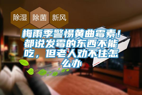 梅雨季警惕黃曲霉素！都說發(fā)霉的東西不能吃，但老人勸不住怎么辦