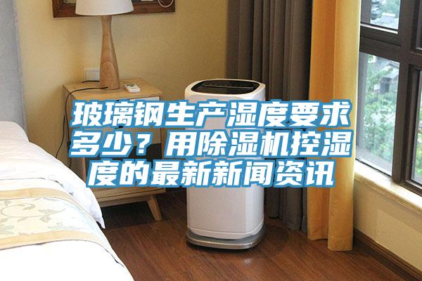 玻璃鋼生產(chǎn)濕度要求多少？用除濕機(jī)控濕度的最新新聞資訊