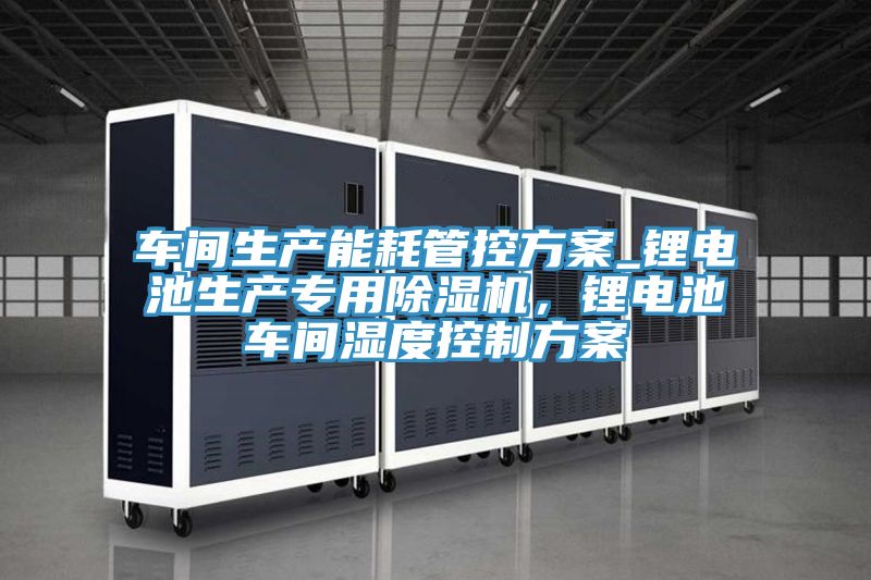 車間生產(chǎn)能耗管控方案_鋰電池生產(chǎn)專用除濕機(jī)，鋰電池車間濕度控制方案